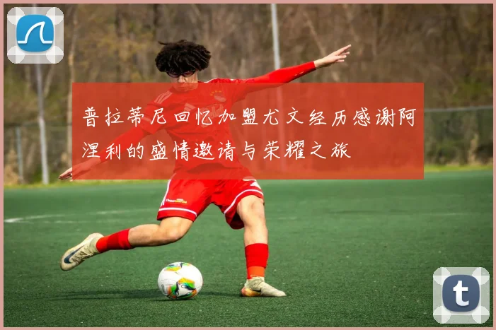 普拉蒂尼回忆加盟尤文经历感谢阿涅利的盛情邀请与荣耀之旅