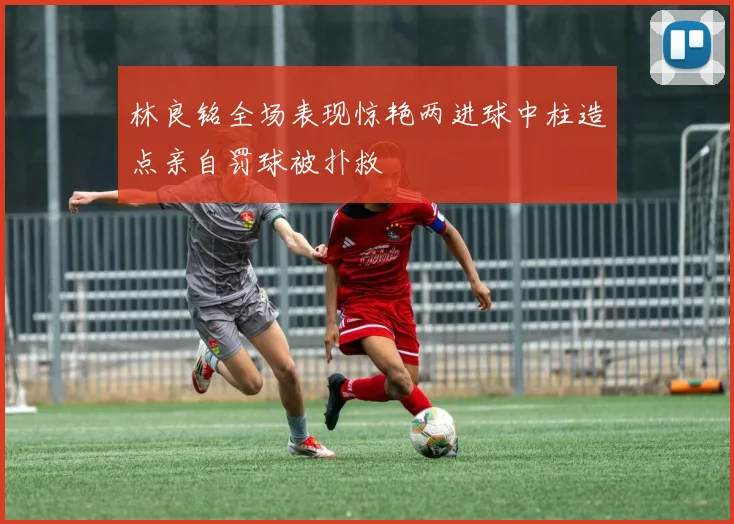 林良铭全场表现惊艳两进球中柱造点亲自罚球被扑救
