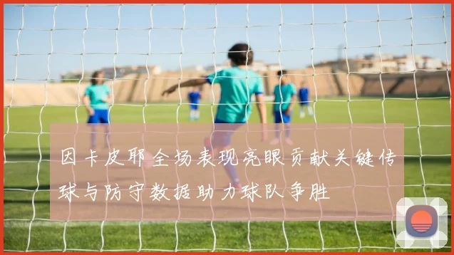 因卡皮耶全场表现亮眼贡献关键传球与防守数据助力球队争胜