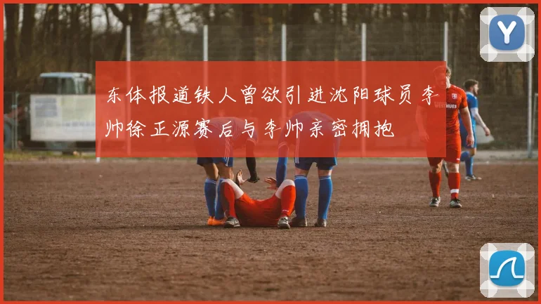东体报道铁人曾欲引进沈阳球员李帅徐正源赛后与李帅亲密拥抱