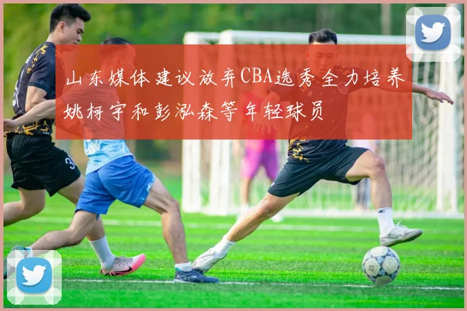 山东媒体建议放弃CBA选秀全力培养姚柯宇和彭泓森等年轻球员