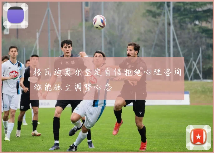 格瓦迪奥尔坚定自信拒绝心理咨询称能独立调整心态