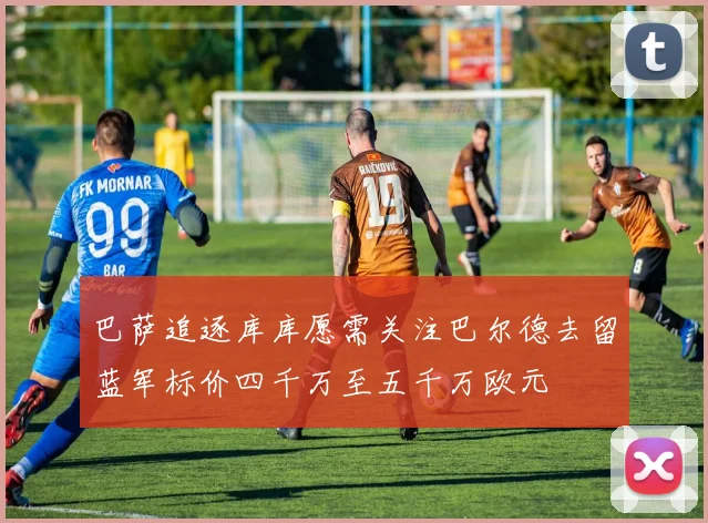 巴萨追逐库库愿需关注巴尔德去留蓝军标价四千万至五千万欧元