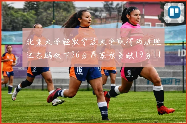 北京大学轻取宁波大学取得两连胜汪志鹏砍下26分昂塞尔贡献19分11篮板5助攻
