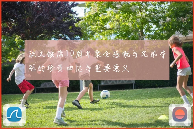 欧文缺席10周年聚会感慨与兄弟夺冠的珍贵回忆与重要意义