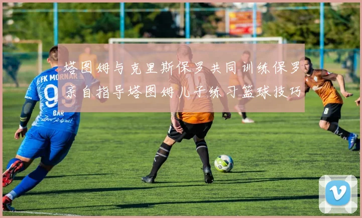 塔图姆与克里斯保罗共同训练保罗亲自指导塔图姆儿子练习篮球技巧
