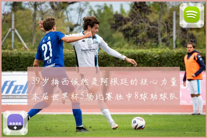 39岁梅西依然是阿根廷的核心力量本届世界杯5场比赛独中8球助球队狂轰14球