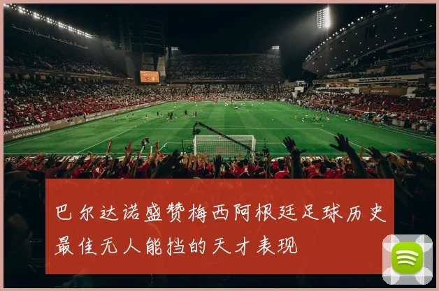 巴尔达诺盛赞梅西阿根廷足球历史最佳无人能挡的天才表现