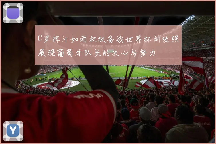 C罗挥汗如雨积极备战世界杯训练照展现葡萄牙队长的决心与努力