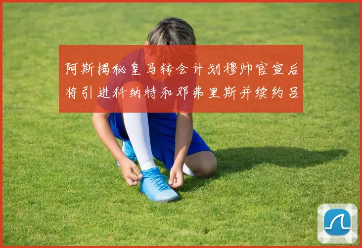 阿斯揭秘皇马转会计划穆帅官宣后将引进科纳特和邓弗里斯并续约吕迪格